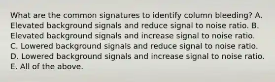 What are the common signatures to identify column bleeding? A. Elevated background signals and reduce signal to noise ratio. B. Elevated background signals and increase signal to noise ratio. C. Lowered background signals and reduce signal to noise ratio. D. Lowered background signals and increase signal to noise ratio. E. All of the above.