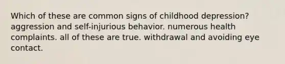 Which of these are common signs of childhood depression? aggression and self-injurious behavior. numerous health complaints. all of these are true. withdrawal and avoiding eye contact.