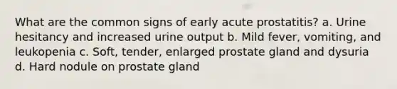 What are the common signs of early acute prostatitis? a. Urine hesitancy and increased urine output b. Mild fever, vomiting, and leukopenia c. Soft, tender, enlarged prostate gland and dysuria d. Hard nodule on prostate gland