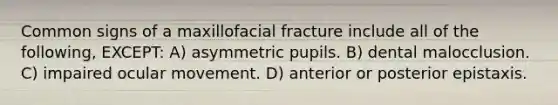 Common signs of a maxillofacial fracture include all of the following, EXCEPT: A) asymmetric pupils. B) dental malocclusion. C) impaired ocular movement. D) anterior or posterior epistaxis.