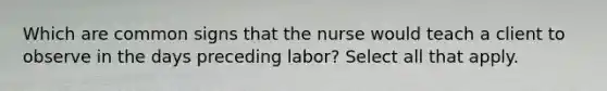 Which are common signs that the nurse would teach a client to observe in the days preceding labor? Select all that apply.