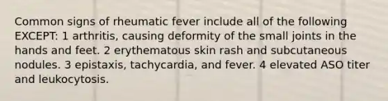 Common signs of rheumatic fever include all of the following EXCEPT: 1 arthritis, causing deformity of the small joints in the hands and feet. 2 erythematous skin rash and subcutaneous nodules. 3 epistaxis, tachycardia, and fever. 4 elevated ASO titer and leukocytosis.