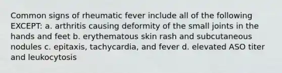 Common signs of rheumatic fever include all of the following EXCEPT: a. arthritis causing deformity of the small joints in the hands and feet b. erythematous skin rash and subcutaneous nodules c. epitaxis, tachycardia, and fever d. elevated ASO titer and leukocytosis