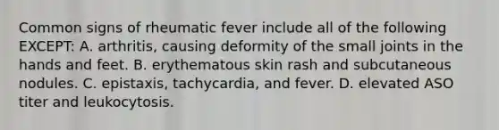 Common signs of rheumatic fever include all of the following EXCEPT: A. arthritis, causing deformity of the small joints in the hands and feet. B. erythematous skin rash and subcutaneous nodules. C. epistaxis, tachycardia, and fever. D. elevated ASO titer and leukocytosis.