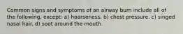 Common signs and symptoms of an airway burn include all of the following, except: a) hoarseness. b) chest pressure. c) singed nasal hair. d) soot around the mouth.