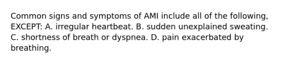 Common signs and symptoms of AMI include all of the following, EXCEPT: A. irregular heartbeat. B. sudden unexplained sweating. C. shortness of breath or dyspnea. D. pain exacerbated by breathing.