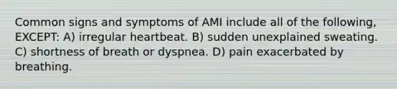 Common signs and symptoms of AMI include all of the following, EXCEPT: A) irregular heartbeat. B) sudden unexplained sweating. C) shortness of breath or dyspnea. D) pain exacerbated by breathing.