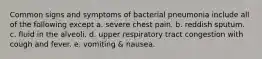 Common signs and symptoms of bacterial pneumonia include all of the following except a. severe chest pain. b. reddish sputum. c. fluid in the alveoli. d. upper respiratory tract congestion with cough and fever. e. vomiting & nausea.