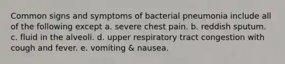 Common signs and symptoms of bacterial pneumonia include all of the following except a. severe chest pain. b. reddish sputum. c. fluid in the alveoli. d. upper respiratory tract congestion with cough and fever. e. vomiting & nausea.