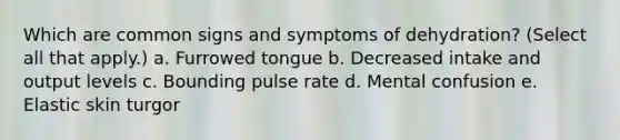 Which are common signs and symptoms of dehydration? (Select all that apply.) a. Furrowed tongue b. Decreased intake and output levels c. Bounding pulse rate d. Mental confusion e. Elastic skin turgor