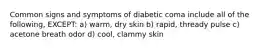 Common signs and symptoms of diabetic coma include all of the following, EXCEPT: a) warm, dry skin b) rapid, thready pulse c) acetone breath odor d) cool, clammy skin