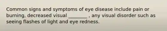 Common signs and symptoms of eye disease include pain or burning, decreased visual ________ , any visual disorder such as seeing flashes of light and eye redness.