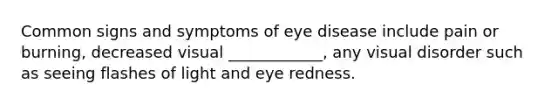 Common signs and symptoms of eye disease include pain or burning, decreased visual ____________, any visual disorder such as seeing flashes of light and eye redness.