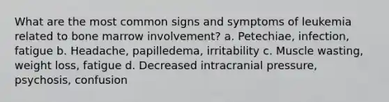 What are the most common signs and symptoms of leukemia related to bone marrow involvement? a. Petechiae, infection, fatigue b. Headache, papilledema, irritability c. Muscle wasting, weight loss, fatigue d. Decreased intracranial pressure, psychosis, confusion