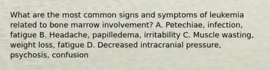 What are the most common signs and symptoms of leukemia related to bone marrow involvement? A. Petechiae, infection, fatigue B. Headache, papilledema, irritability C. Muscle wasting, weight loss, fatigue D. Decreased intracranial pressure, psychosis, confusion