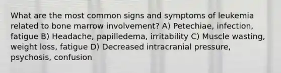 What are the most common signs and symptoms of leukemia related to bone marrow involvement? A) Petechiae, infection, fatigue B) Headache, papilledema, irritability C) Muscle wasting, weight loss, fatigue D) Decreased intracranial pressure, psychosis, confusion