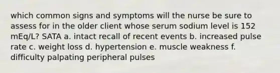 which common signs and symptoms will the nurse be sure to assess for in the older client whose serum sodium level is 152 mEq/L? SATA a. intact recall of recent events b. increased pulse rate c. weight loss d. hypertension e. muscle weakness f. difficulty palpating peripheral pulses