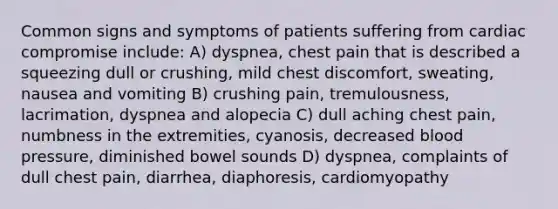 Common signs and symptoms of patients suffering from cardiac compromise include: A) dyspnea, chest pain that is described a squeezing dull or crushing, mild chest discomfort, sweating, nausea and vomiting B) crushing pain, tremulousness, lacrimation, dyspnea and alopecia C) dull aching chest pain, numbness in the extremities, cyanosis, decreased blood pressure, diminished bowel sounds D) dyspnea, complaints of dull chest pain, diarrhea, diaphoresis, cardiomyopathy