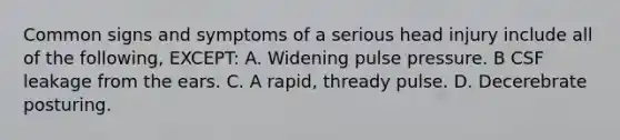 Common signs and symptoms of a serious head injury include all of the following, EXCEPT: A. Widening pulse pressure. B CSF leakage from the ears. C. A rapid, thready pulse. D. Decerebrate posturing.
