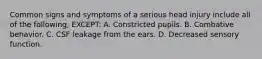 Common signs and symptoms of a serious head injury include all of the following, EXCEPT: A. Constricted pupils. B. Combative behavior. C. CSF leakage from the ears. D. Decreased sensory function.