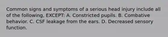 Common signs and symptoms of a serious head injury include all of the following, EXCEPT: A. Constricted pupils. B. Combative behavior. C. CSF leakage from the ears. D. Decreased sensory function.