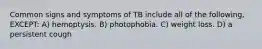 Common signs and symptoms of TB include all of the following, EXCEPT: A) hemoptysis. B) photophobia. C) weight loss. D) a persistent cough