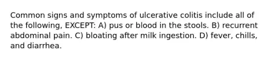 Common signs and symptoms of ulcerative colitis include all of the following, EXCEPT: A) pus or blood in the stools. B) recurrent abdominal pain. C) bloating after milk ingestion. D) fever, chills, and diarrhea.