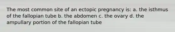 The most common site of an ectopic pregnancy is: a. the isthmus of the fallopian tube b. the abdomen c. the ovary d. the ampullary portion of the fallopian tube