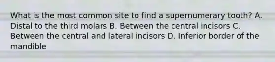 What is the most common site to find a supernumerary tooth? A. Distal to the third molars B. Between the central incisors C. Between the central and lateral incisors D. Inferior border of the mandible