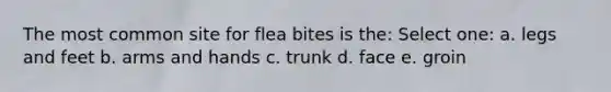 The most common site for flea bites is the: Select one: a. legs and feet b. arms and hands c. trunk d. face e. groin