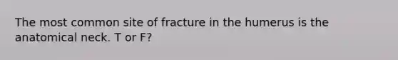 The most common site of fracture in the humerus is the anatomical neck. T or F?