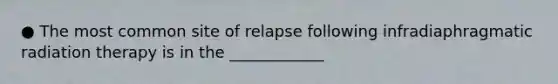 ● The most common site of relapse following infradiaphragmatic radiation therapy is in the ____________