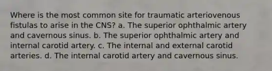 Where is the most common site for traumatic arteriovenous fistulas to arise in the CNS? a. The superior ophthalmic artery and cavernous sinus. b. The superior ophthalmic artery and internal carotid artery. c. The internal and external carotid arteries. d. The internal carotid artery and cavernous sinus.