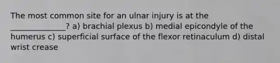 The most common site for an ulnar injury is at the ______________? a) brachial plexus b) medial epicondyle of the humerus c) superficial surface of the flexor retinaculum d) distal wrist crease