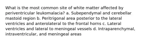 What is the most common site of white matter affected by periventricular leukomalacia? a. Subependymal and cerebellar mastoid region b. Peritrigonal area posterior to the lateral ventricles and anterolateral to the frontal horns c. Lateral ventricles and lateral to meningeal vessels d. Intraparenchymal, intraventricular, and meningeal areas