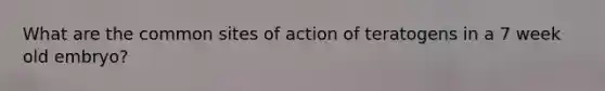 What are the common sites of action of teratogens in a 7 week old embryo?