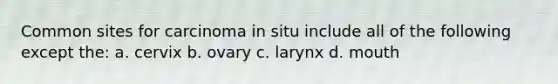 Common sites for carcinoma in situ include all of the following except the: a. cervix b. ovary c. larynx d. mouth