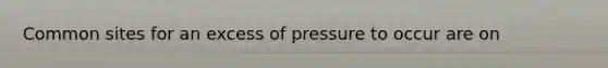 Common sites for an excess of pressure to occur are on