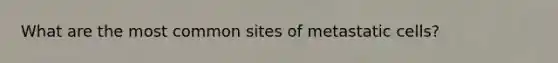 What are the most common sites of metastatic cells?