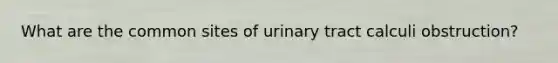 What are the common sites of urinary tract calculi obstruction?