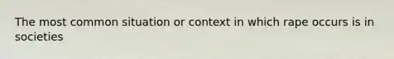 The most common situation or context in which rape occurs is in societies