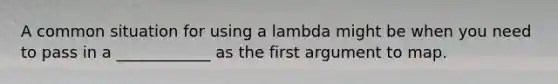 A common situation for using a lambda might be when you need to pass in a ____________ as the first argument to map.