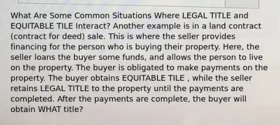 What Are Some Common Situations Where LEGAL TITLE and EQUITABLE TILE Interact? Another example is in a land contract (contract for deed) sale. This is where the seller provides financing for the person who is buying their property. Here, the seller loans the buyer some funds, and allows the person to live on the property. The buyer is obligated to make payments on the property. The buyer obtains EQUITABLE TILE , while the seller retains LEGAL TITLE to the property until the payments are completed. After the payments are complete, the buyer will obtain WHAT title?