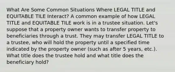 What Are Some Common Situations Where LEGAL TITLE and EQUITABLE TILE Interact? A common example of how LEGAL TITLE and EQUITABLE TILE work is in a trustee situation. Let's suppose that a property owner wants to transfer property to beneficiaries through a trust. They may transfer LEGAL TITLE to a trustee, who will hold the property until a specified time indicated by the property owner (such as after 5 years, etc.). What title does the trustee hold and what title does the beneficiary hold?