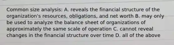 Common size analysis: A. reveals the financial structure of the organization's resources, obligations, and net worth B. may only be used to analyze the balance sheet of organizations of approximately the same scale of operation C. cannot reveal changes in the financial structure over time D. all of the above