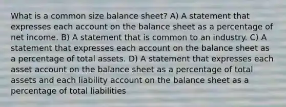 What is a common size balance sheet? A) A statement that expresses each account on the balance sheet as a percentage of net income. B) A statement that is common to an industry. C) A statement that expresses each account on the balance sheet as a percentage of total assets. D) A statement that expresses each asset account on the balance sheet as a percentage of total assets and each liability account on the balance sheet as a percentage of total liabilities