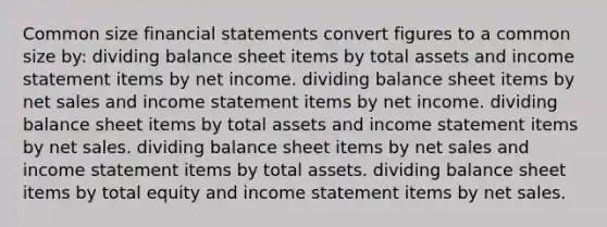 Common size financial statements convert figures to a common size by: dividing balance sheet items by total assets and income statement items by net income. dividing balance sheet items by net sales and income statement items by net income. dividing balance sheet items by total assets and income statement items by net sales. dividing balance sheet items by net sales and income statement items by total assets. dividing balance sheet items by total equity and income statement items by net sales.