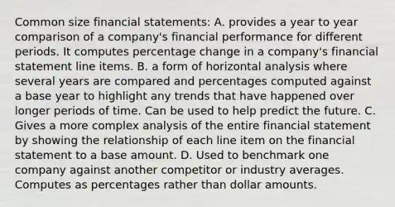 Common size financial statements: A. provides a year to year comparison of a company's financial performance for different periods. It computes percentage change in a company's financial statement line items. B. a form of horizontal analysis where several years are compared and percentages computed against a base year to highlight any trends that have happened over longer periods of time. Can be used to help predict the future. C. Gives a more complex analysis of the entire financial statement by showing the relationship of each line item on the financial statement to a base amount. D. Used to benchmark one company against another competitor or industry averages. Computes as percentages rather than dollar amounts.