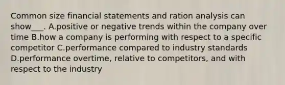 Common size financial statements and ration analysis can show___. A.positive or negative trends within the company over time B.how a company is performing with respect to a specific competitor C.performance compared to industry standards D.performance overtime, relative to competitors, and with respect to the industry