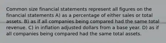 Common size <a href='https://www.questionai.com/knowledge/kFBJaQCz4b-financial-statements' class='anchor-knowledge'>financial statements</a> represent all figures on the financial statements A) as a percentage of either sales or total assets. B) as if all companies being compared had the same total revenue. C) in inflation adjusted dollars from a base year. D) as if all companies being compared had the same total assets.